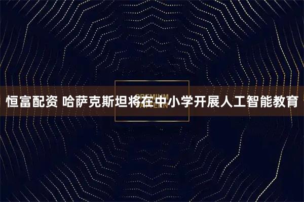 恒富配资 哈萨克斯坦将在中小学开展人工智能教育