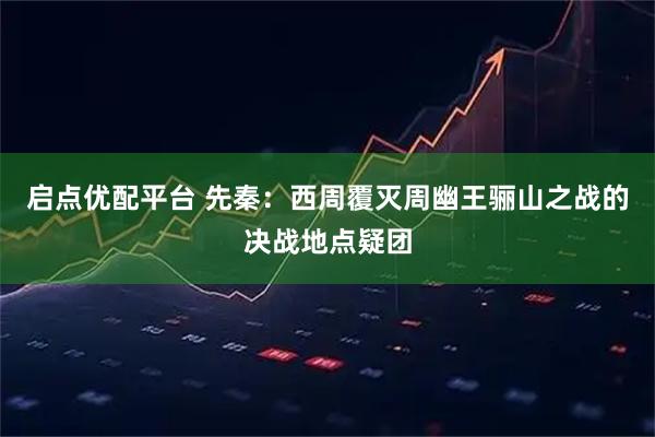 启点优配平台 先秦：西周覆灭周幽王骊山之战的决战地点疑团