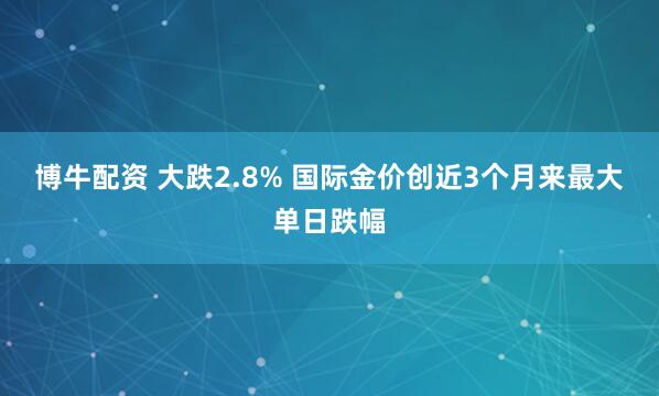 博牛配资 大跌2.8% 国际金价创近3个月来最大单日跌幅