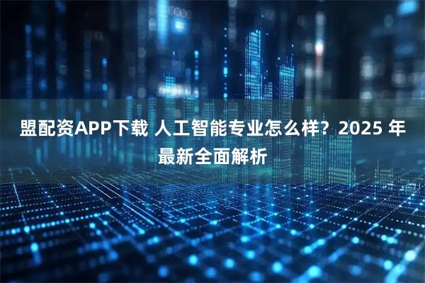 盟配资APP下载 人工智能专业怎么样?2025 年最新全面解析