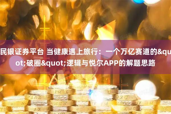 民银证券平台 当健康遇上旅行:一个万亿赛道的"破圈"逻辑与悦尔APP的解题思路