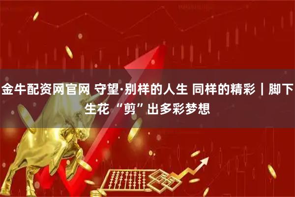 金牛配资网官网 守望·别样的人生 同样的精彩｜脚下生花 “剪”出多彩梦想
