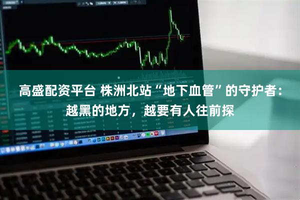 高盛配资平台 株洲北站“地下血管”的守护者：越黑的地方，越要有人往前探