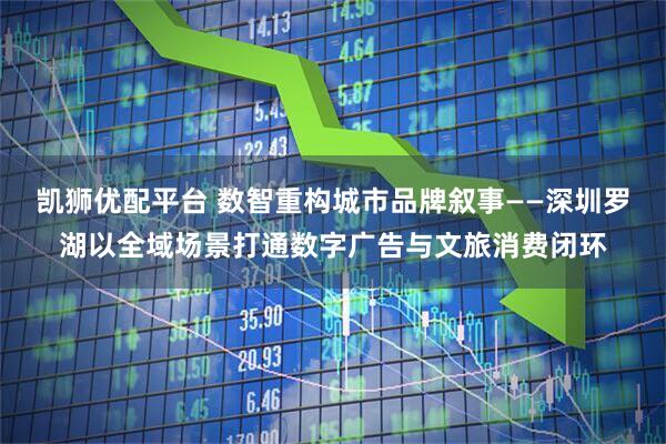 凯狮优配平台 数智重构城市品牌叙事——深圳罗湖以全域场景打通数字广告与文旅消费闭环